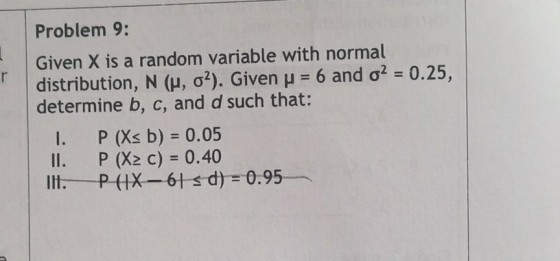 Problem 9: Given X is a random variable with normal distribution, N (?, ?2). Given ?-6 and ?2-0.25, determine b, c, and d such that: I. P (Xs b) - 0.05 Il. P (X2 c) 0.40