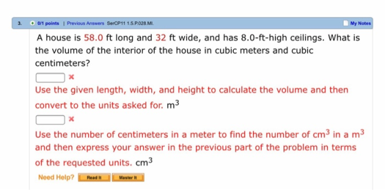 3. 0/1 points | Previous Answers SerCP11 1.5.P.028.MI. My Notes A house is 58.0 ft long and 32 ft wide, and has 8.0-ft-high ceilings. What is the volume of the interior of the house in cubic meters and cubic centimeters? Use the given length, width, and height to calculate the volume and then convert to the units asked for. m3 Use the number of centimeters in a meter to find the number of cm3 in a m3 and then express your answer in the previous part of the problem in terms of the requested units. cm3 Need Help?