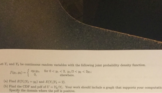 et Yi and Y, be continuous random variables with the following joint probability density function 0, elsewhere. (a) Find E(Y1Y ) and E(YY-2) (b) Find the CDF and pdf of U mYo/Y. Your work should include a graph that supports your computatio Specify the domain where the pdf is positive.