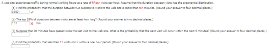 A web site experiences traffic during normal working hours at a rate of fifteen visits per hour. Assume that the duration between visits has the exponential distribution (a) Find the probability that the duration between two successive visits to the web site is more than ten minutes. (Round your answer to four decimal places.) 00821 b) The top 25% f durations between visits are at least how long? (Round your answer to two decimal places. 1.15 c)Suppose that 20 minutes have passed since the last visit to the web site. What is the probability that the next visit will occur within the next 5 minutes? (Round your answer to four decimal places.) (d) Find the probability that less than 11 visits occur within a one-hour period. Round your answer to four decimal places.) min