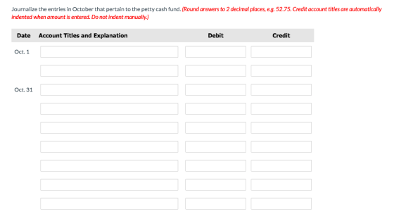 Journalize the entries in October that pertain to the petty cash fund. (Round answers to 2 decimal places, e.g. 52.75. Credit