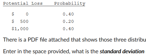 Potential Loss Probability S 500 $1,000 0.40 ().20 0.40 There is a PDF file attached that shows those three distribu Enter in the space provided, what is the standard deviation