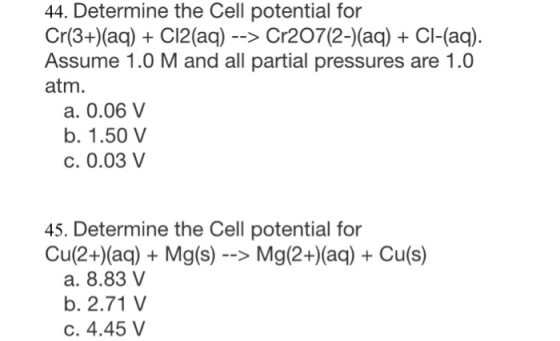 44. Determine the Cell potential for Cr(3+)(aq) + C12(aq) - -> Cr207(2-)(aq) CI-(aq) Assume 1.0 M and all partial pressures a
