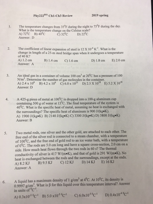 Phy222BS Ch1-Ch3 Review 2019 spring 1. The temperature changes from 35°F during the night to 75 F during the day What is the temperature change on the Celsius scale? A)72oC B)40°C Answer: D 32 D) 22 c The coefficient of linear expansion of steel is 12 X 10-6 K.. what is the change in length of a 25-m steel bridge span when it undergoes a temperature of 40 K? A) 1.2 cm Answer: A B) 1.4 cm C) 1.6 cm D) 1.8 cm E) 2.0 cm 3. An ideal gas in a container of volume 100 cm3 at 20 C has a pressure of 100 N/m. Determine the number of gas molecules in the container A) 2.4 x 106 B) 4.2x 106 C) 6.0x 102 D)2.5 X 10 E)S.2X 101 Answer: D 4. A 425-g piece of metal at 100°C is dropped into a 100-g aluminum cup containing 500 g of water at 15 °C. The final temperature of the system is 40°C. What is the specific heat of metal, assuming no heat is exchanged with the surroundings? The specific heat of aluminum is 900 J/(kg.K). A) İ 900 J/(kg.K) B) 2 I 40 J/(kg«K) C) 3300 J/kg«K) D) 3800 JOkg.K) Answer: B 5. Two metal rods, one silver and the other gold, are attached to each other. The free end of the silver rod is connected to a steam chamber, with a temperature of 100°C, and the free end of gold rod to an ice water bath, with a temperature of 0°C. The rods are 5.0 cm long and have a square cross-section, 2.0 cm ona side. How much heat flows through the two rods in 60 s? The thermal conductivity of silver is 4 i 7 W/(m«K), and that of gold is 291 W/on.K). No heat is exchanged between the rods and the surroundings, except at the ends. A) 8.2 KJ B)9.5 KJ C)12 KJ D) 14 KJ E) 16 KJ Answer: A A liquid has a maximum density of 1 gCm3 at 4°C. At lOoC, its density is 0.9997 g/em2. What is ß for this liquid over this temperature interval? Answer in units of c A) 0.3xlo3oc B)5.0x10°C C)6.0x10 C D) 0.1 6.