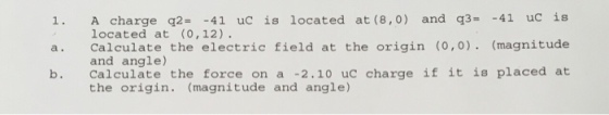 1. A charge q241 uc is located at (8,0) and q3- -41 uc is a. Calculate the electric field at the origin (0,0). (magnitude b. Calculate the force on a -2.10 uc charge if it is placed at located at (O,12) and angle) the origin. (magnitude and angle)
