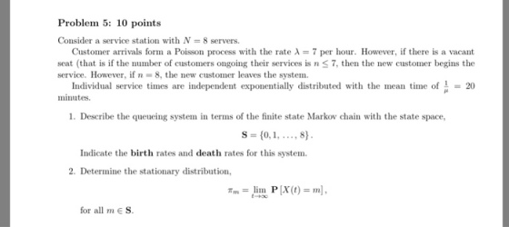 Problem 5: 10 points Consider a service station with N- 8 servers. Customer arrivals form a Poisson process with the rate ? = 7 per hour. However, if there is a vacant seat (that is if the number of customers ongoing their services is n S 7, then the new customer begins the service. However, if n 8, the new customer leaves the system Individual service times are independent exponentially distributed with the mean t o20 minutes. 1. Describe the queueing system in terms of the finite state Markov chain with the state space, S- 10,1,8) Indicate the birth rates and death rates for this system. 2. Determine the stationary distribution, Tm = lino P [x(t) = ml, for all mE S.