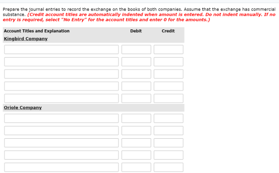 Prepare the journal entries to record the exchange on the books of both companies. Assume that the exchange has commercial substance. (Credit account titles are automatically indented when amount is entered. Do not indent manually. If no entry is required, select No Entry for the account titles and enter O for the amounts.) Account Titles and Explanation Kingbird Company Debit Credit Oriole Company
