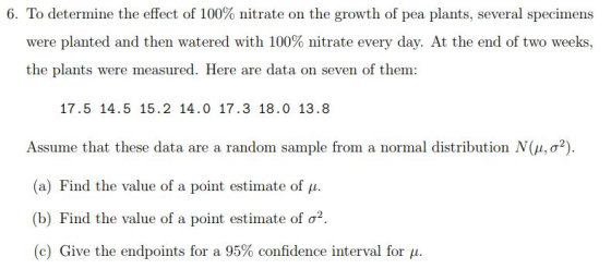 6 To determine the effect of 100% nitrate on the growth of pea plants, several specimens were planted and then watered with 100% nitrate every day. At the end of two weeks, the plants were measured. Here are data on seven of them: 17.5 14.5 15.2 14.0 17.3 18.0 13.8 Assume that these data are a random sample from a normal distribution N(μ, σ (a) Find the value of a point estimate of μ. (b) Find the value of a point estimate of σ2 (c) Give the endpoints for a 95% confidence interval for μ.