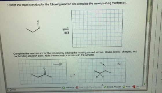 Predict the organic product for the following reaction and complete the arrow pushing mechanism HCI the reaction by adding the missing curved amows, atoms, bonds, charges, and monbonding electron pairs. Note the resonance arrow(s) in the scheme. Previous ® Give up view SofMhon Check Answer Next Exit