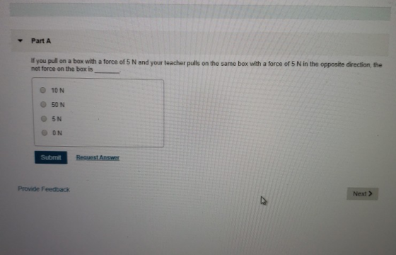 Part A If you pull on a box with a force of 5 N and your teacher pulls on the same box with a force of 5 N in the opposite direction, the net force on the box is O 10 N O 50 N Submit Provide Feedback Next >