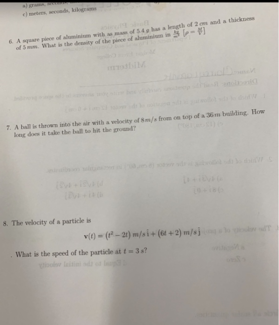 a) grams, c) meters, seconds, kilograms 6. A square piece of aluminium with as mass of 5.4 g has a length of 2 cm and a thickness \p= of 5 mm. What is the density of the piece of aluminiurn in miodbiM 7. A ball is thrown into the air with a velocity of 8m/s from on top of a 36m buil ding. How long does it take the ball to hit the ground? 8. The velocity of a particle is y(t) = (A-21) m/s i + (6t + 2) m/s j What is the speed of the particle at t = 3s?