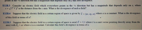 that depends points in the Fx direction but has a magnitude only on y has zero divergence E12B.3 Consider an electric field which everywhere points in the tz direction but has a magnitude that depends only on s, where E12B.4 Suppose that the electric field in a certain region of space is given by E - Jax, ay, ac] where a is a constant. What is the divergence El 2B,5 Suppose that the electric field in a certain region of space is axial (C-EA where, s a unit vector pointing directly away from the s vty is the distance from the z axis. What is the divergence of such a field? of this field in terms of a? axis) with E, -as where a is a constant. Calculate this fields divergence in terms of a