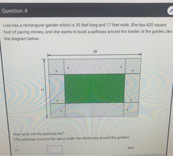 Question 4 Lisa has a rectangular garden which is 35 feet long and 17 feet wide. She has 420 square foot of paving stones, and she wants to build a pathway around the border of the garden, like the diagram below: 35 17 How wide will the pathway be? (The pathway must be the same width the whole way around the garden) feet