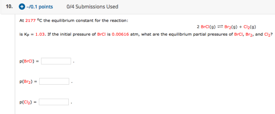 10. + -/0.1 points 0/4 Submissions Used At 2177 °C the equilibrium constant for the reaction: 2 BrCI(9) = Br2(9) + Cl2(9) is