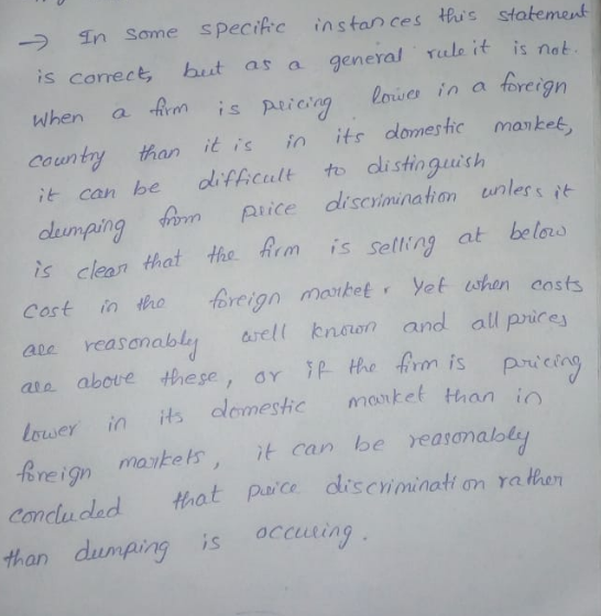 In Some sPecifc ins tan ces thus statement is correct, hest as a general ule it is nat when a m is pironn loises in a foreign country than it is in its dlomeshc manket it can he difficult to dlistingauish ing am pice disevininahon unlers is clean that the Am is selling at belos Cart in thro foreign mabet Yet when costs are reasonably aretl knaen and all price ata above these, ar P Hhe irm is pic lwer in s olomeshcmte thani b reign maketsit can be yeasamalols conduced that ie discininati on ra then than dumping is accusring İSCYi mination Ya
