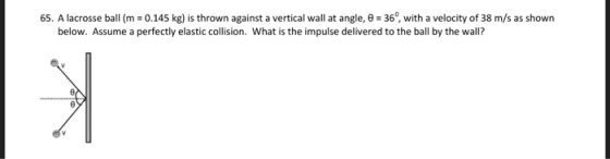 65. A lacrosse ball (m = 0.145 kg) is thrown against a vertical wall at angle, θ = 360, with a velocity of 38 m/s as shown below. Assume a perfectly elastic collision. What is the impulse delivered to the ball by the wall?