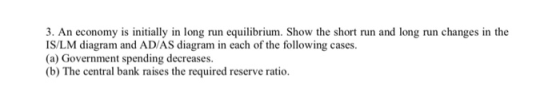 3. An economy is initially in long run equilibrium. Show the short run and long run changes in the IS/LM diagram and AD/AS di