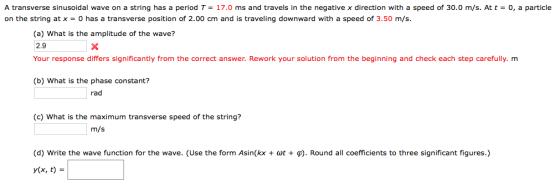 A transverse sinusoidal wave on a string has a period T-17.0 ms and travels in the negative x direction with a speed of 30.0 m/s. At t = 0, a particle on the string at x = 0 has a transverse position of 2.00 cm and is traveling downward with a speed of 3.50 m/s. (a) What is the amplitude of the wave? 2.9 Your response differs significantly from the correct answer. Rework your solution from the beginning and check each step carefully. m (b) What is the phase constant? rad (c) What is the maximum transverse speed of the string? (d) write the wave function for the wave. (Use the form Asin(kx + dot + ?). Round all coefficients to three significant figures.) y(x, t)