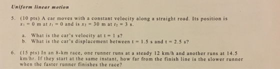 Uniform linear motion 5. (10 pts) A car moves with a constant velocity along a straight road. Its position is xi 0 m atti-0 and is x2 30 m at t2 3s a. what is the cars velocity at t = 1 s? b. What is the cars displacement between t 1.5 s and t2.5 s? 6. (15 pts) In an 8-km race, one runner runs at a steady 12 km/h and another runs at 14.5 km/hr. If they start at the same instant, how far from the finish line is the slower runner when the faster runner finishes the race?