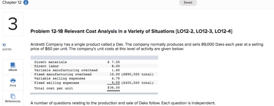 Chapter 12 i Saved 3 Problem 12-18 Relevant Cost Analysis in a Variety of Situations [LO12-2, L012-3, LO12-4] 10 points Andretti Company has a single product called a Dak. The company normally produces and sells 89,000 Daks each year at a selling price of $60 per unit. The companys unit costs at this level of activity are given below: $ 7.50 8.00 1.80 Direct materials Direct labor Variable manufacturing overhead Fixed manufacturing overhead Variable selling expenses Fixed selling expenses Total cost per unit eBook 10.00 ($890, 000 total) 4.70 4.50 ($400,500 total) Print $36.50 References A number of questions relating to the production and sale of Daks follow. Each question is independent.