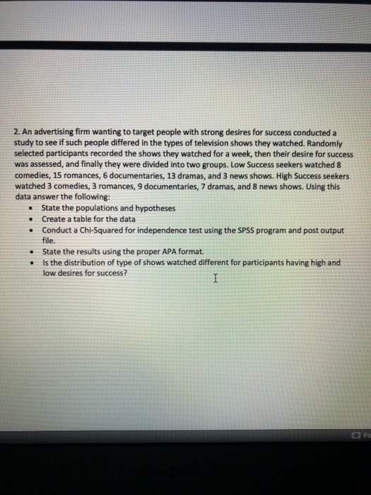 2. An advertising firm wanting to target people with strong desires for success conducted a study to see if such people differed in the types of television shows they watched. Randomly selected participants recorded the shows they watched for a week, then their desire for success was assessed, and finally they were divided into two groups. Low Success seekers watched 8 comedies, 15 romances, 6 documentaries, 13 dramas, and 3 news shows. High Success seekers watched 3 comedies, 3 romances, 9 documentaries, 7 dramas, and 8 news shows. Using this data answer the following: State the populations and hypotheses Create a table for the data Conduct a Chi-Squared for independence test using the SPSS program and post output file. State the results using the proper APA format. Is the distribution of type of shows watched different for participants having high and low desires for success? . . .
