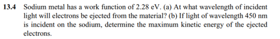 Sodium metal has a work function of 2.28 eV. (a) At what wavelength of incident light will electrons be ejected from the material? (b) If light of wavelength 450 nm is incident on the sodium, determine the maximum kinetic energy of the ejected electrons 13.4