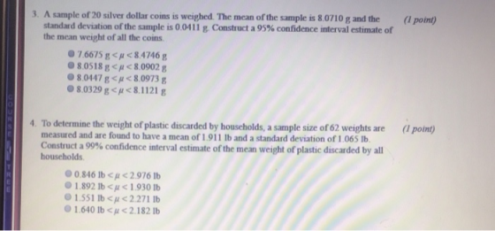 3. A sample of 20 silver dollar coins is weighed. The mean of the sample is 8.0710 g and the (l point) standard deviation of the sample is 0 0411 g Construct a 95% confidence interval estimate of the mean weight of all the coins 7.6615 g H84746 g 8.0518 g< H <8.0902 g 8.0447 g<p8.0973 g 8.0329 g<p<8.1121 g 4. To determine the weight of plastic discarded by households, a sample size of 62 weights are (l point) measured and are found to have a mean of 1.911 lb and a standard deviation of 1.065 Ib. Construct a 99% confidence interval estimate of the mean weight of plastic discarded by all households 0.846 lb2.976 lb O 1.892 lb < < 1 .930 lb 1.551 IbCl < 2.271 lb 0 1 640 lb < 2.1 821b