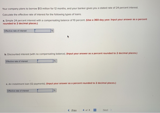 Your company plans to borrow $13 million for 12 months, and your banker gives you a stated rate of 24 percent interest Calculate the effective rate of interest for the following types of loans a. Simple 24 percent interest with a compensating balance of 10 percent. (Use a 360-day year. Input your answer as a percent rounded to 2 decimal places.) Effective rate of interest b. Discounted interest (with no compensating balance). (Input your answer as a percent rounded to 2 decimal places.) Effective rate of interest c. An installment loan (12 payments). (Input your answer as a percent rounded to 2 decimal places.) Effective rate of interest < Prev 4 of 4EE Next >