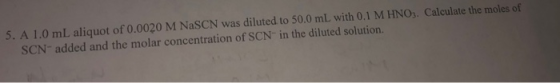 5. A 1.0 mL aliquot of 0.0020 M NaSCN was diluted to 50.0 mL with 0.1 M HNO3. Calculate the moles of SCN-added and the molar
