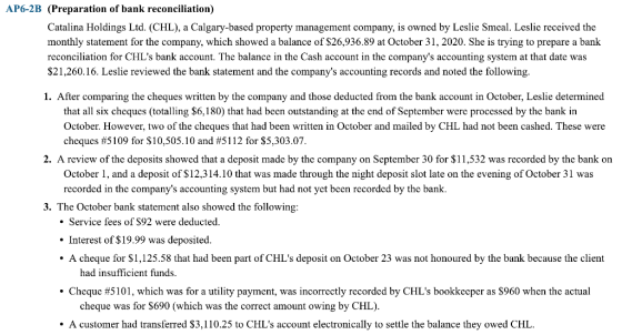 AP6-2B (Preparation of bank reconciliation) Catalina Holdings Ltd. (CHL), a Calgary-based property management company, is owned by Leslie Smeal. Leslie received the monthly statement for the company, which showed a balance of S26,936.89 at October 31, 2020. She is trying to prepare a bank reconciliation for CHLs bank account. The balance in the Cash account in the companys accounting system at that date was $21,260.16. Leslie reviewed the bank statement and the companys accounting records and noted the following 1. After comparing the cheques written by the company and those deducted from the bank account in October, Leslie determined that all six cheques (totalling $6,180) that had been outstanding at the end of September were processed by the bank in October. However, two of the cheques that had been written in October and mailed by CHL had not been cashed. These were cheques #5109 for $10,505.10 and #5 1 1 2 for $5,303.07 2. A review of the deposits showed that a deposit made by the company on September 30 for $11,532 was recorded by the bank on October 1, and a deposit of $12,314.10 that was made through the night deposit slot late on the evening of October 31 was recorded in the companys accounting system but had not yet been recorded by the bank 3. The October bank statement also showed the following Service fees of S92 were deducted Interest of S19.99 was deposited . A cheque for S1,125.58 that had been part of CHLs deposit on October 23 was not honoured by the bank because the client ·Cheque #5101, which was for a utility payment, was incorrectly recorded by CHLs bookkeeper as $960 when the actual A customer had transferred $3,110.25 to CHLs account electronically to settle the balance they owed CHL. had insufficient funds cheque was for $690 (which was the correct amount owing by CHL)