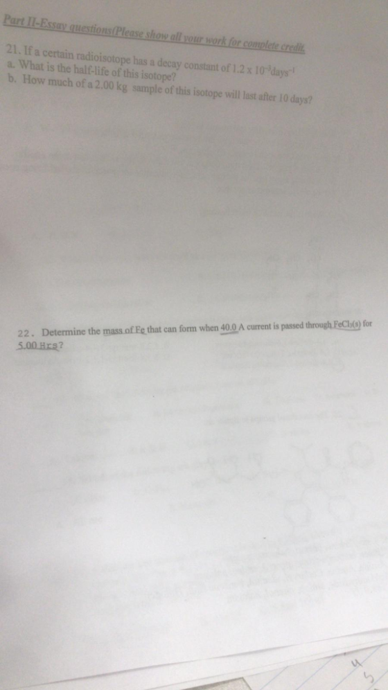 Part I-Essay questions Please show all your work for complete credit 21. If a certain radioisotope has a decay constant of 1.2x10 days a. What is the half-life of this isotope? b. How much of a 2.00 kg sample of this isotope will last after 10 days? 22. Determine the mass.of Fe that can form when 40.0 A current is passed through PeCjo) for 5.00Hrs?