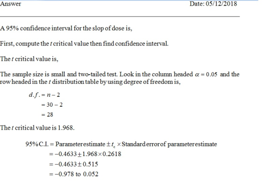 Answer Date: 05/12/2018 A 95% confidence interval for the slop ofdose is. First, compute the t critical value then find confidence interval. The t critical value is, The sample size is small and two-tailed test. Look in the column headed α 0.05 and the row headed in the t distribution table by using degree of freedom is, d,f,=n-2 =30-2 - 28 The t critical value is 1.968 95% C.1. Parameterestimate ± Standard errorof parameterestimate 0.4633 +1.968x0.2618 --0.4633t 0.515 -0.978 to 0.052