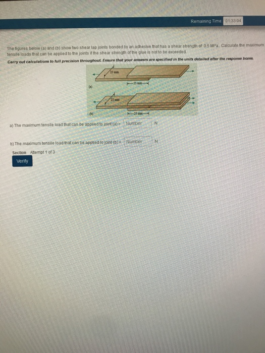 Remaining Time 01:33:04 es below (a) and (b) show two shear lap joints bonded by an adhesive that has a shear strength of 0.5 MPa. Calculate the masimum tensile loads that can be applied to the joints if the shear strength of the glue is not to be exceeded re specified in the units detailed after the response bares Carry out calculations to full precision throughout Ensure that your answers a a) The maimum tensile load that can be applied to joint ta)- NumberN b) The maximum tensile load that can be applied to joint (b) Section Attempt 1 of 3 Number Verity