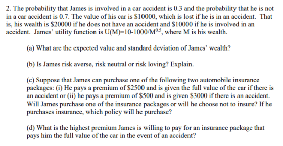 2. The probability that James is involved in a car accident is 0.3 and the probability that he is not in a car accident is 0.7. The value of his car is $10000, which is lost if he is in an accident. That is, his wealth is $20000 if he does not have an accident and $10000 if he is involved in an accident. James utility function is U(M)-10-1000/Mo, where M is his wealth. (a) What are the expected value and standard deviation of James wealth? (b) Is James risk averse, risk neutral or risk loving? Explain. (c) Suppose that James can purchase one of the following two automobile insurance packages: (i) He pays a premium of $2500 and is given the full value of the car if there is an accident or(ii) he pays a premium of S500 and is given S3000 if there is an accident. Will James purchase one of the insurance packages or will he choose not to insure? If he purchases insurance, which policy will he purchase? (d) What is the highest premium James is willing to pay for an insurance package that pays him the full value of the car in the event of an accident?