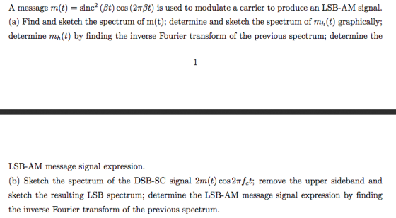 A message m(t) sinc2 (M) cos (2π9t) is used to modulate a carrier to produce an LSB-AM signal. (a) Find and sketch the spectrum of m(t); determine and sketch the spectrum of mh (t) graphically; determine m,(t) by finding the inverse Fourier transform of the previous spectrum; determine the LSB-AM message signal expression. (b) Sketch the spectrum of the DSB-SC signal 2m(t) cos 2mfet; remove the upper sideband and sketch the resulting LSB spectrum; determine the LSB-AM message signal expression by finding the inverse Fourier transform of the previous spectrum.