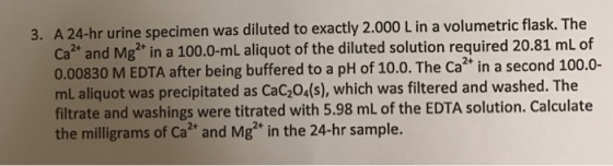 3. A24-hr urine specimen was diluted to exactly 2.000 L in a volumetric flask. The ca and Mg2 in a 100.0-mL aliquot of the diluted solution required 20.81 mL of 0.00830 M EDTA, after being buffered to a pH of 10.0. The ca second 100.0- mL aliquot was precipitated as cac204(s), which was filtered and washed. The filtrate and washings were titrated with 5.98 mL of the EDTA solution. Calculate the milligrams of Ca2 and Mg2 in the 24-hr sample.