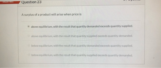TCUITECE Question 23 A surplus of a product will arise when price is • above equilibrium, with the result that quantity deman
