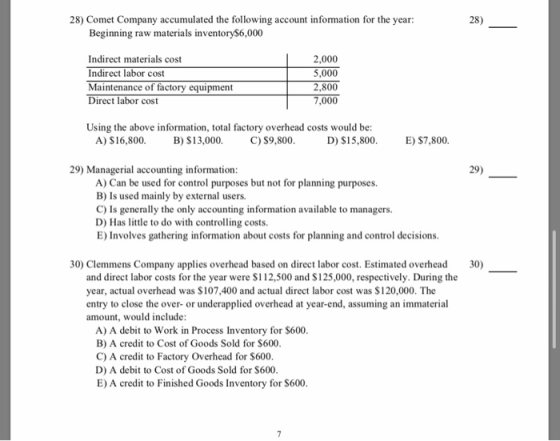 28) Comet Company accumulated the following account infomation for the year: 28) Beginning raw materials inventory6,000 Indirect materials cost Indirect labor cost Maitenance of factory equipmen 2,000 5,000 2,800 Direct labor cost Using the above information, total factory overhead costs would be: D) S15,800 A) $ 16,800. B) $13,000. C) $9.800 E) $7,800. 29) Managerial accounting information 29) A) Can be used for control purposes but not for planning purposes. B) Is used mainly by external users. C) Is generally the only accounting information available to managers. D) Has little to do with controlling costs E) Involves gathering information about costs for planning and control decisions. 30) Clemmens Company applies overhead based on direct labor cost. Estimated overhead 30) and direct labor costs for the year were $112,500 and $125,000, respectively. During the year, actual overhead was $107,400 and actual direct labor cost was $120,000. The entry to close the over- or underapplied overhead at year-end, assuming an immaterial amount, would include A) A debit to Work in Process Inventory for $600 B) A credit to Cost of Goods Sold for S600 C) A credit to Factory Overhead for $600 D) A debit to Cost of Goods Sold for S600 E) A credit to Finished Goods Inventory for $600