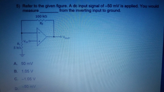 5) Refer to the given figure. A dc input signal of-50 mV is applied. You would measurefrom the inverting input to ground. 100 ko Rf out in R, A. 50 mV B. 1.05 V 50 mV
