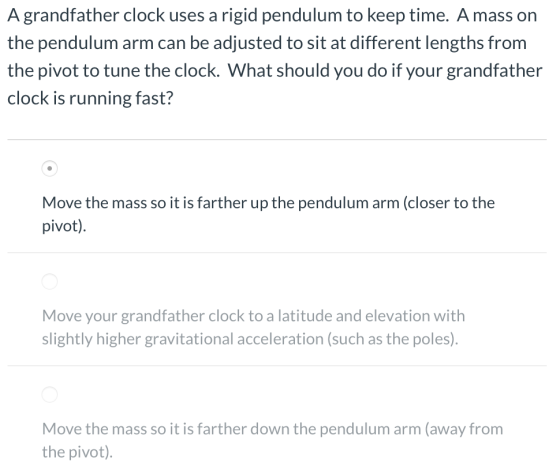 A grandfather clock uses a rigid pendulum to keep time. Amass on the pendulum arm can be adjusted to sit at different lengths