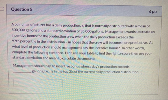 Question 5 6 pts A paint manufacturer has a daily production, x, that is normally distributed with a mean of 500,000 gallons