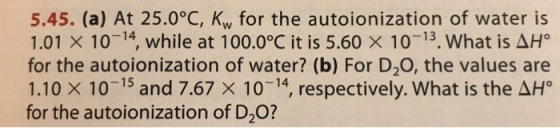 5.45. (a) At 25.0°C, Kw for the autoionization of water is 101 × 10-14 while at 100.0°C it is 5.60 × 10-13. what is&H for the autoionization of water? (b) For D20, the values are 1.10 × 10-15 and 7.67 × 10-14 respectively. What is the AH? for the autoionization of D2O?