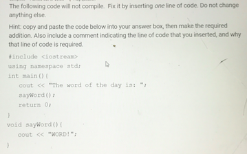 The following code will not compile. Fix it by inserting one line of code. Do not change anything else. Hint: copy and paste the code below into your answer box, then make the required addition. Also include a comment indicating the line of code that you inserted, and why that line of code is required include <iostream> using namespace std int mainO cout <<The word of the day is: sayword 0 return 0 void sayWordO f cout くく WORD!;
