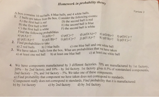 Homework in probability theory Variant 3 2 contains red balls, 6 blue balls, and 4 white balls. are taken from the box. Consider the following events D) the second ball is red E) the second ball is blue F) the second ball is white A) the first ball is red B) the first ball is blue C) the first ball is white Find the following a) p(A)-? g) p(E/A Find probabilities to take a) 2 red balls b)2 blue balls We have taken 2 balls form the box. What are probabilities that we have a) at least one red ball b) at least one blue ball )at least one white ball 2. c) one blue ball and one white ball tak en 3 different factories, 70% are manufactured by 1st factory. 4. We have components manufactured by 20%-by 2nd factory, and 10%-by 3rd factory. 1st factory gives 0.5% of nonstandard components 2nd factory-2%, and 3rd factory-5%. We take one of these components. a) Find probability that component we have taken does not correspond to standards. Component really does not correspond to standards. Find probability that it is manufactured b) by Ist factory c) by 2nd factory d) by 3rd factory