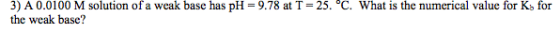 3) A 0.0 100 M solution of a weak base has pH = 9.78 at T = 25、c. what is the numerical value for Kb for the weak base?