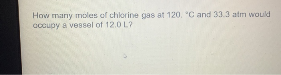 How many moles of chlorine gas at 120. °C and 33.3 atm would occupy a vessel of 12.0 L? D
