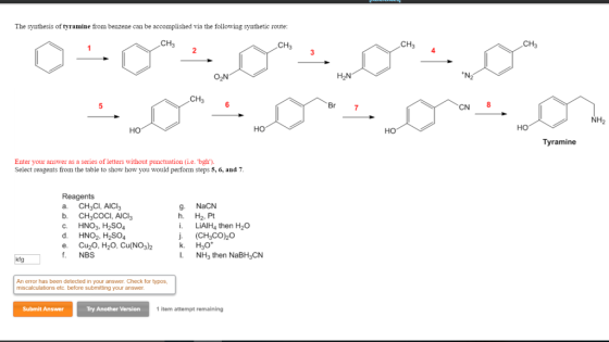 The synthesis of tyramine from benzene can be accomplished via the following synthetic route: CH CH OON CH3 Ho HO Enter your answer as a series of letters without punctuation (i.e. bgh). Select reagents from the table to show how you would perform steps 5,6, and 7. Reagents a. CH CI, AICI g. NaCN b. CH3Cocl, AICC h. H2, Pt i. LiAIH4 then H20 C. HNO3, H2SO4 d. HNO2, H SO. e. Cu20, H20, Cu (NO3 k. H30 NBS I. NH3 then NaBH3CN kfg An error has been detected in your answer. Check for typos, miscalculations etc. before submitting your answer Submit Answer Try Another Version 1 item attempt remaining H2N CH HO Na CN CH NH2 Ho Tyramine