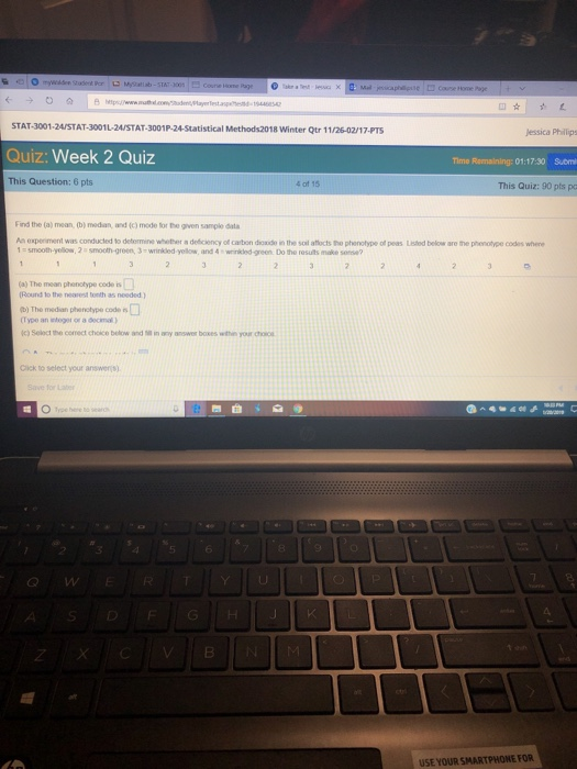 STAT-3001-24 STAT-3001 L-24 STAT-3001P-24-Statistical Methods2018 winter Qtr 1 1/2602/17-PTS Quiz: Week 2 Quiz This Question: 6 pts Jessica Phillips Time Remaining: 01:17:30 Suom 4 of 15 This Quiz: 90 pts pa Find the (a) mean, (b) modian and (c) mode for the given sample dala An expeiment was conducted to determine whether a deéiciency of carbon dode in the soil alocts the phenotype of peas Lested below are the phenotyee codes whene smooth-yelow, 2 s smooth green, 3-wrinkled-yellow and 4 winkled-green Do the results make sense? (a) The mean phonotype codo is Round to the nearest tonth as needed ) b) The median phsinotype code s (Type an sloger or a decimal) C) Select the corect choice below niny answer boxes withe your c Cick to select your ansens 4 6 G W USE YOUR SMARTPHONE FOR