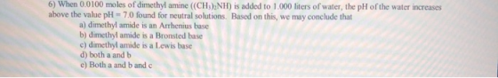 6) When 0.0100 moles of dimethyl amine (CH3)2NH) is added to 1.000 liters of water, the pH of the water increases above the v
