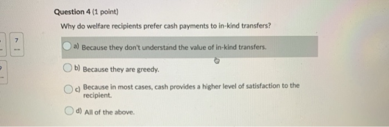 Question 4 (1 point) Why do welfare recipients prefer cash payments to in-kind transfers? a) Because they dont understand th